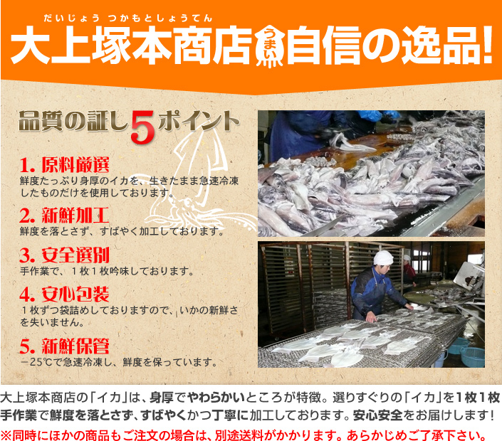大上塚本商店 自信の逸品!品質の証し5ポイント 「1.原料厳選」鮮度たっぷり身厚のイカを、生きたまま急速冷凍したものだけを使用しております。「2.新鮮加工」千度を落とさず、すばやく加工しております。「3.安全選別」手作業で、1枚1枚吟味しております。「4.安全包装」1枚ずつ袋詰めしておりますので、イカの新鮮さを失いません。「5.新鮮保管」-25℃で急速冷凍し、鮮度を保っています。大上塚本商店のイカは、身厚でやわらかいところが特徴。選りすぐりのイカを1枚1枚手作業で鮮度を落とさず、すばやくかつ丁寧に加工しております。安心安全をお届けします!