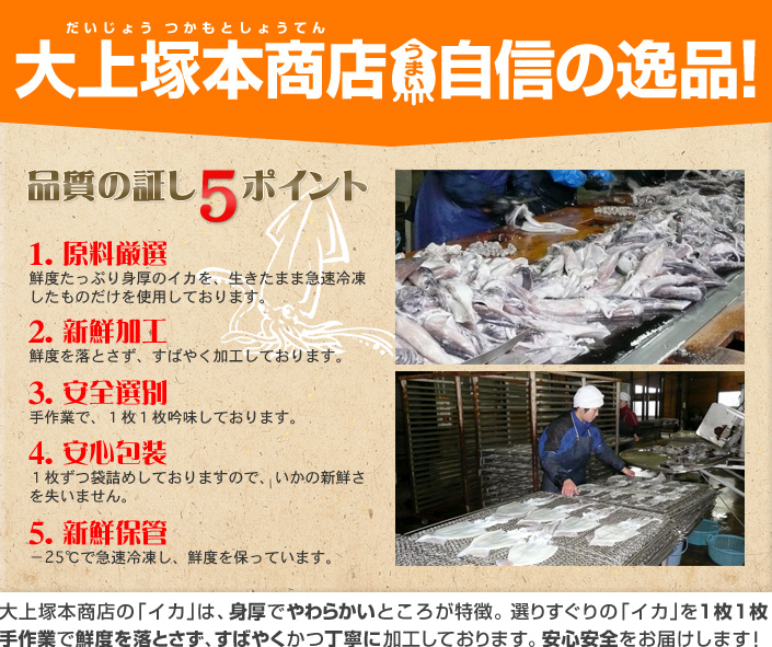 大上塚本商店 自信の逸品!品質の証し5ポイント 「1.原料厳選」鮮度たっぷり身厚のイカを、生きたまま急速冷凍したものだけを使用しております。「2.新鮮加工」千度を落とさず、すばやく加工しております。「3.安全選別」手作業で、1枚1枚吟味しております。「4.安全包装」1枚ずつ袋詰めしておりますので、イカの新鮮さを失いません。「5.新鮮保管」-25℃で急速冷凍し、鮮度を保っています。大上塚本商店のイカは、身厚でやわらかいところが特徴。選りすぐりのイカを1枚1枚手作業で鮮度を落とさず、すばやくかつ丁寧に加工しております。安心安全をお届けします!